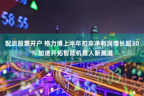配资股票开户 格力博上半年扣非净利润增长超30% 加速开拓智能机器人新赛道