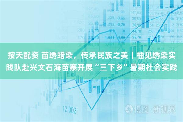 按天配资 苗绣蜡染，传承民族之美丨柚见绣染实践队赴兴文石海苗寨开展“三下乡”暑期社会实践