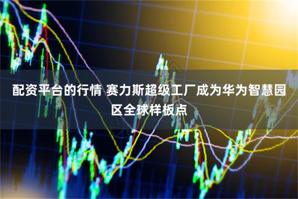 配资平台的行情 赛力斯超级工厂成为华为智慧园区全球样板点
