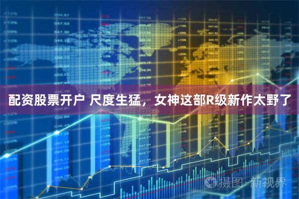 配资股票开户 尺度生猛，女神这部R级新作太野了