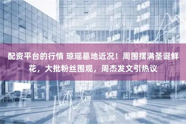 配资平台的行情 琼瑶墓地近况！周围摆满圣诞鲜花，大批粉丝围观，周杰发文引热议