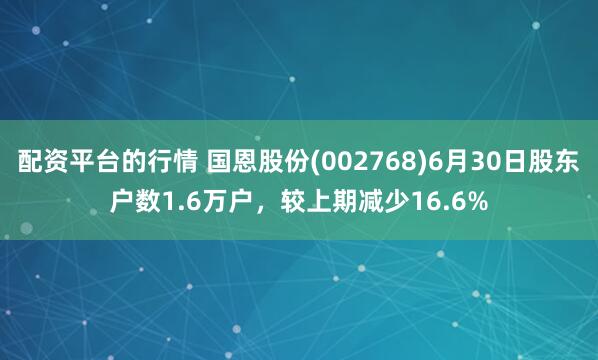 配资平台的行情 国恩股份(002768)6月30日股东户数1.6万户，较上期减少16.6%