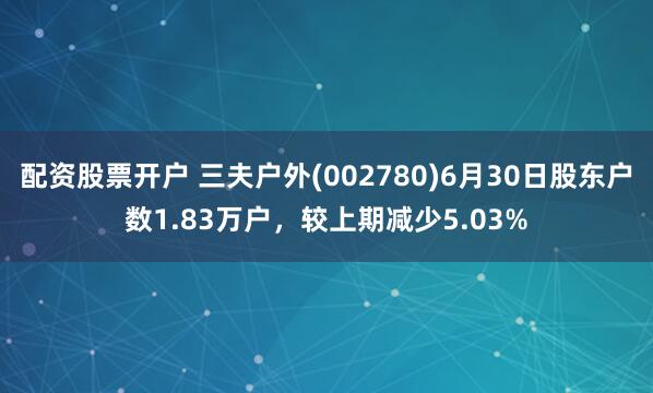 配资股票开户 三夫户外(002780)6月30日股东户数1.83万户，较上期减少5.03%
