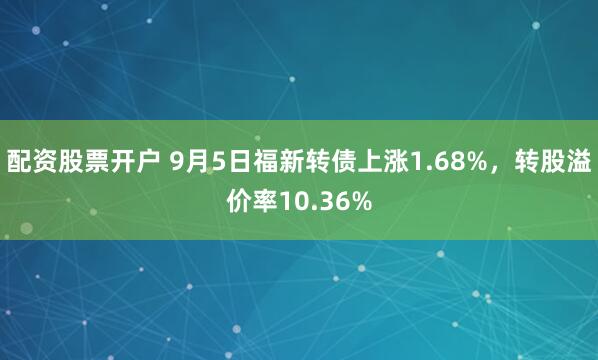 配资股票开户 9月5日福新转债上涨1.68%，转股溢价率10.36%