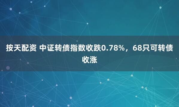 按天配资 中证转债指数收跌0.78%，68只可转债收涨