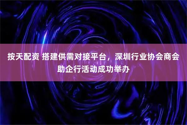 按天配资 搭建供需对接平台，深圳行业协会商会助企行活动成功举办