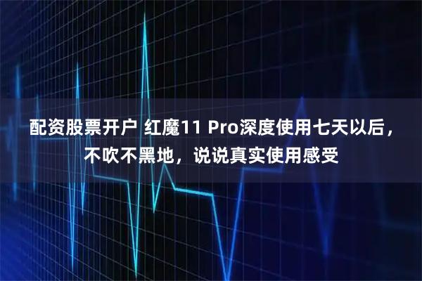 配资股票开户 红魔11 Pro深度使用七天以后，不吹不黑地，说说真实使用感受