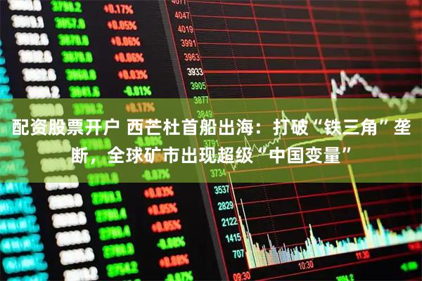配资股票开户 西芒杜首船出海：打破“铁三角”垄断，全球矿市出现超级“中国变量”