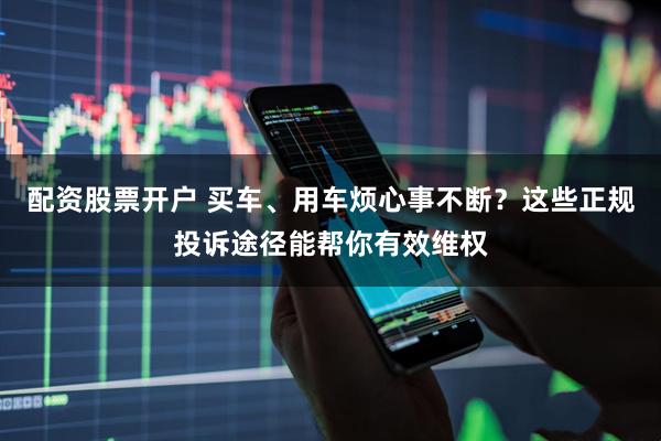 配资股票开户 买车、用车烦心事不断？这些正规投诉途径能帮你有效维权