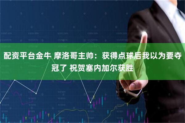 配资平台金牛 摩洛哥主帅：获得点球后我以为要夺冠了 祝贺塞内加尔获胜