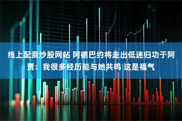 线上配资炒股网站 阿德巴约将走出低迷归功于阿贾：我很多经历能与她共鸣 这是福气
