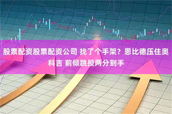 股票配资股票配资公司 找了个手架？恩比德压住奥科吉 前倾跳投两分到手