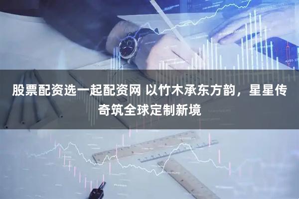 股票配资选一起配资网 以竹木承东方韵，星星传奇筑全球定制新境