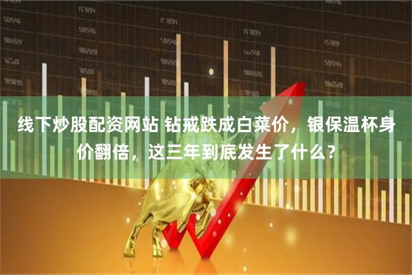 线下炒股配资网站 钻戒跌成白菜价，银保温杯身价翻倍，这三年到底发生了什么？