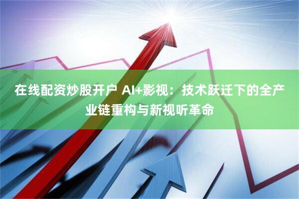 在线配资炒股开户 AI+影视：技术跃迁下的全产业链重构与新视听革命