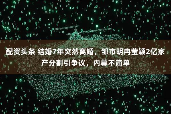配资头条 结婚7年突然离婚，邹市明冉莹颖2亿家产分割引争议，内幕不简单