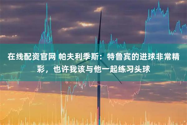 在线配资官网 帕夫利季斯：特鲁宾的进球非常精彩，也许我该与他一起练习头球