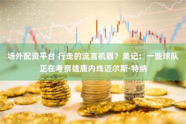场外配资平台 行走的流言机器？美记：一些球队正在考察雄鹿内线迈尔斯·特纳