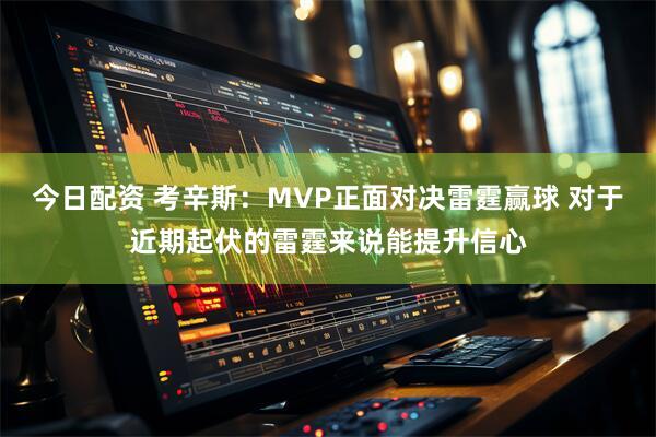 今日配资 考辛斯：MVP正面对决雷霆赢球 对于近期起伏的雷霆来说能提升信心