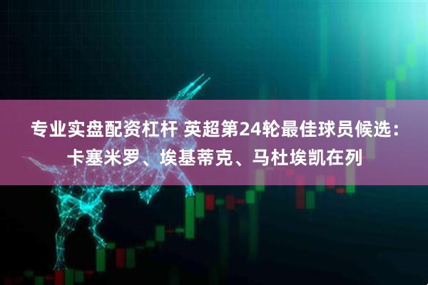 专业实盘配资杠杆 英超第24轮最佳球员候选：卡塞米罗、埃基蒂克、马杜埃凯在列