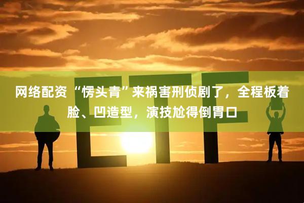网络配资 “愣头青”来祸害刑侦剧了，全程板着脸、凹造型，演技尬得倒胃口