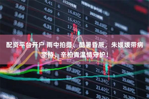 配资平台开户 雨中拍摄、酷暑昏厥，朱媛媛带病坚持，辛柏青温情守护！