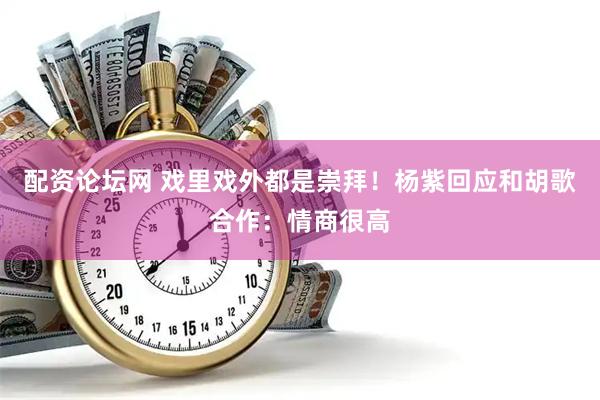 配资论坛网 戏里戏外都是崇拜！杨紫回应和胡歌合作：情商很高