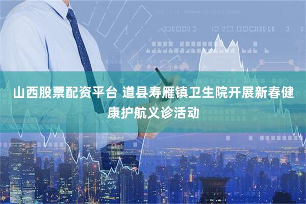 山西股票配资平台 道县寿雁镇卫生院开展新春健康护航义诊活动
