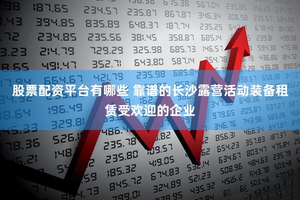 股票配资平台有哪些 靠谱的长沙露营活动装备租赁受欢迎的企业