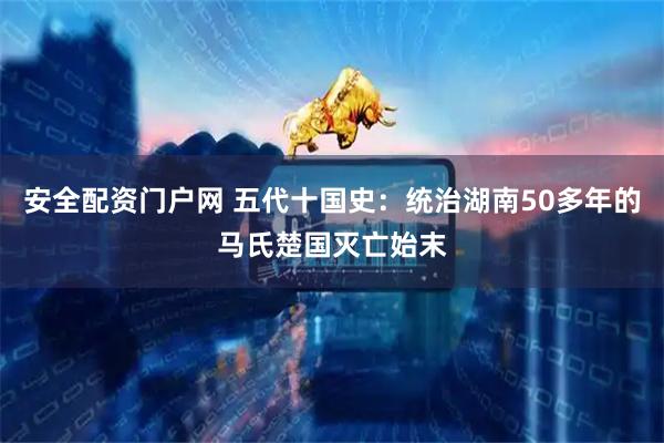 安全配资门户网 五代十国史：统治湖南50多年的马氏楚国灭亡始末