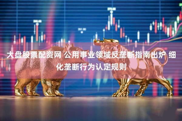 大盘股票配资网 公用事业领域反垄断指南出炉 细化垄断行为认定规则