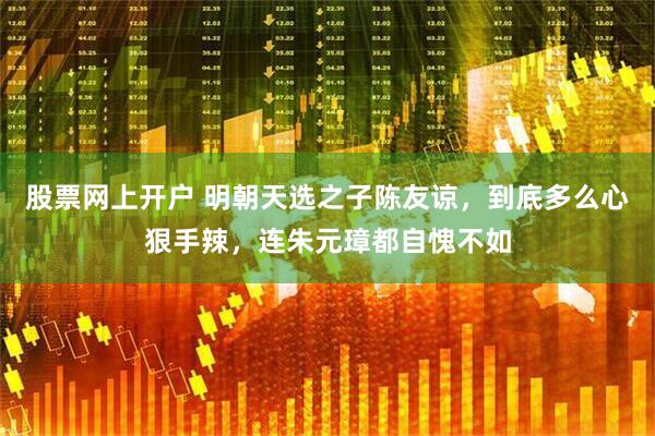 股票网上开户 明朝天选之子陈友谅，到底多么心狠手辣，连朱元璋都自愧不如