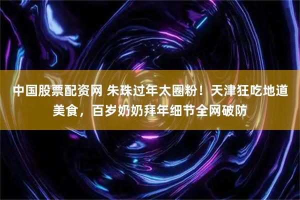 中国股票配资网 朱珠过年太圈粉！天津狂吃地道美食，百岁奶奶拜年细节全网破防