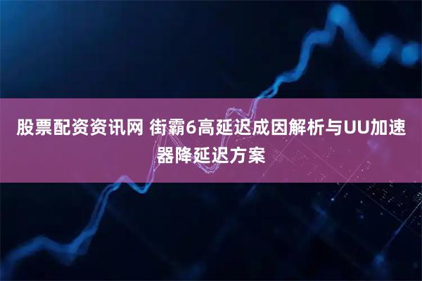股票配资资讯网 街霸6高延迟成因解析与UU加速器降延迟方案