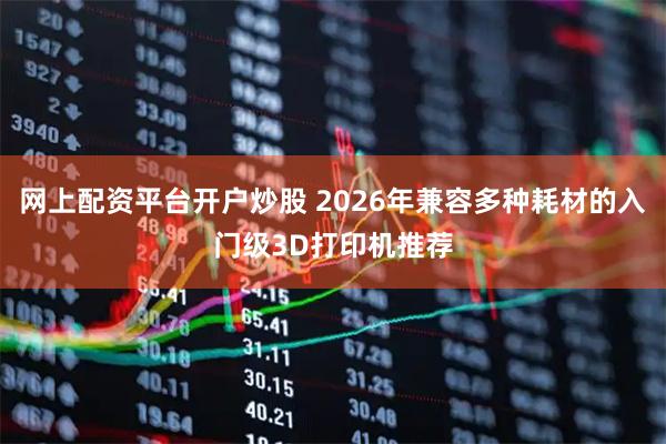 网上配资平台开户炒股 2026年兼容多种耗材的入门级3D打印机推荐