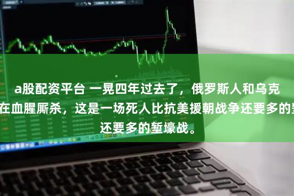 a股配资平台 一晃四年过去了，俄罗斯人和乌克兰人还在血腥厮杀，这是一场死人比抗美援朝战争还要多的堑壕战。