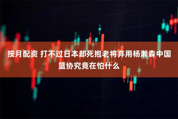 按月配资 打不过日本却死抱老将弃用杨瀚森中国篮协究竟在怕什么