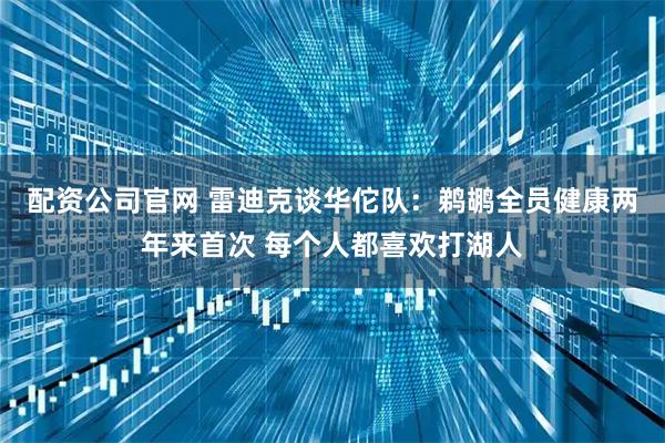 配资公司官网 雷迪克谈华佗队：鹈鹕全员健康两年来首次 每个人都喜欢打湖人