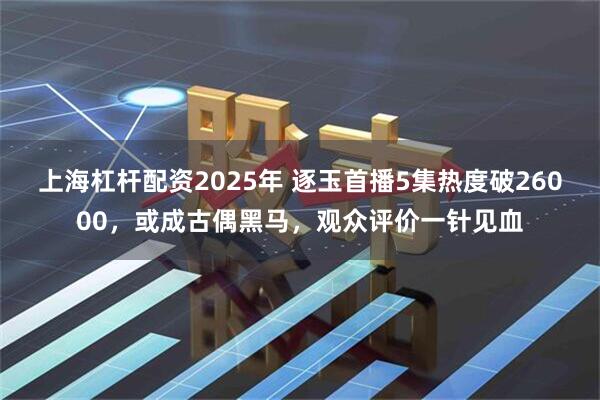 上海杠杆配资2025年 逐玉首播5集热度破26000，或成古偶黑马，观众评价一针见血