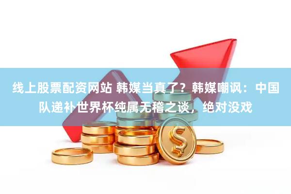 线上股票配资网站 韩媒当真了？韩媒嘲讽：中国队递补世界杯纯属无稽之谈，绝对没戏