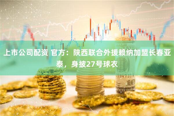 上市公司配资 官方：陕西联合外援赖纳加盟长春亚泰，身披27号球衣