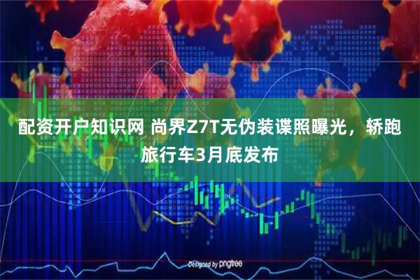 配资开户知识网 尚界Z7T无伪装谍照曝光，轿跑旅行车3月底发布