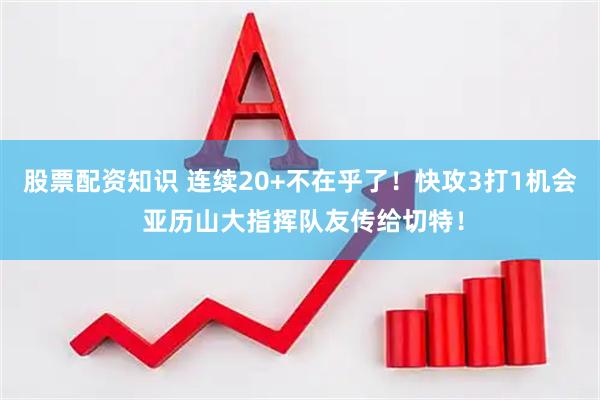 股票配资知识 连续20+不在乎了！快攻3打1机会 亚历山大指挥队友传给切特！