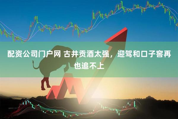 配资公司门户网 古井贡酒太强，迎驾和口子窖再也追不上