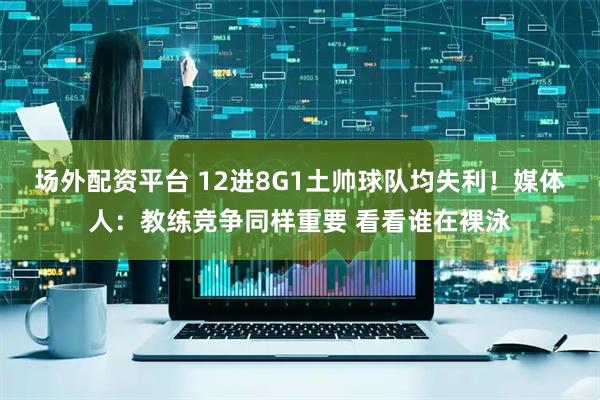 场外配资平台 12进8G1土帅球队均失利！媒体人：教练竞争同样重要 看看谁在裸泳