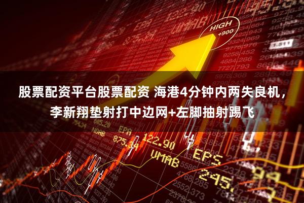 股票配资平台股票配资 海港4分钟内两失良机，李新翔垫射打中边网+左脚抽射踢飞