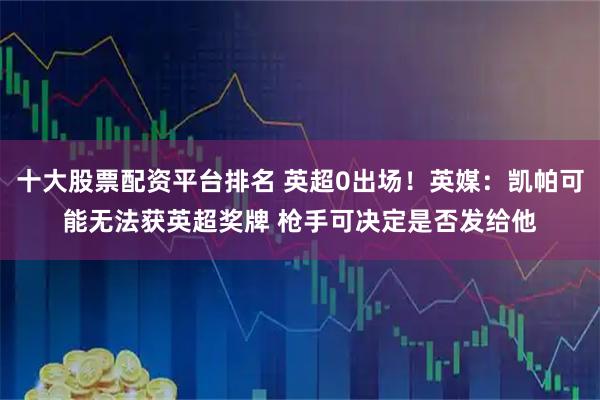 十大股票配资平台排名 英超0出场！英媒：凯帕可能无法获英超奖牌 枪手可决定是否发给他